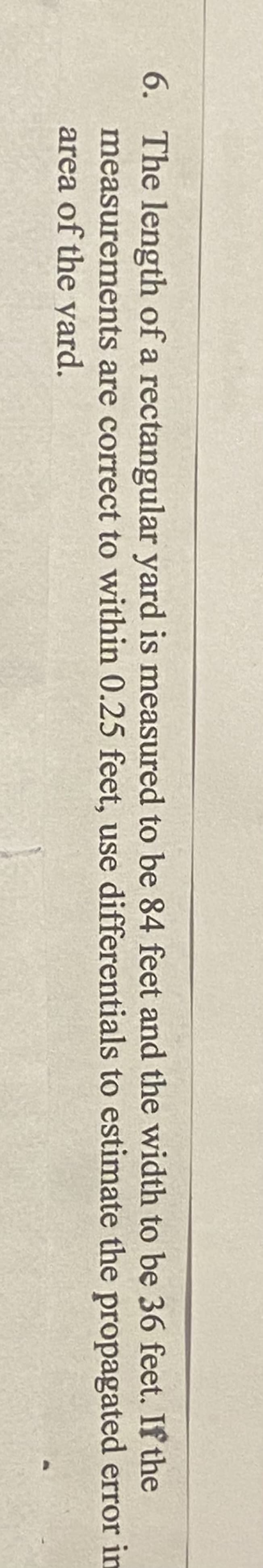 6. The length of a rectangular yard is measured to be 84 feet and the width to be 36 feet. If the
measurements are correct to within 0.25 feet, use differentials to estimate the propagated error in
area of the yard.
