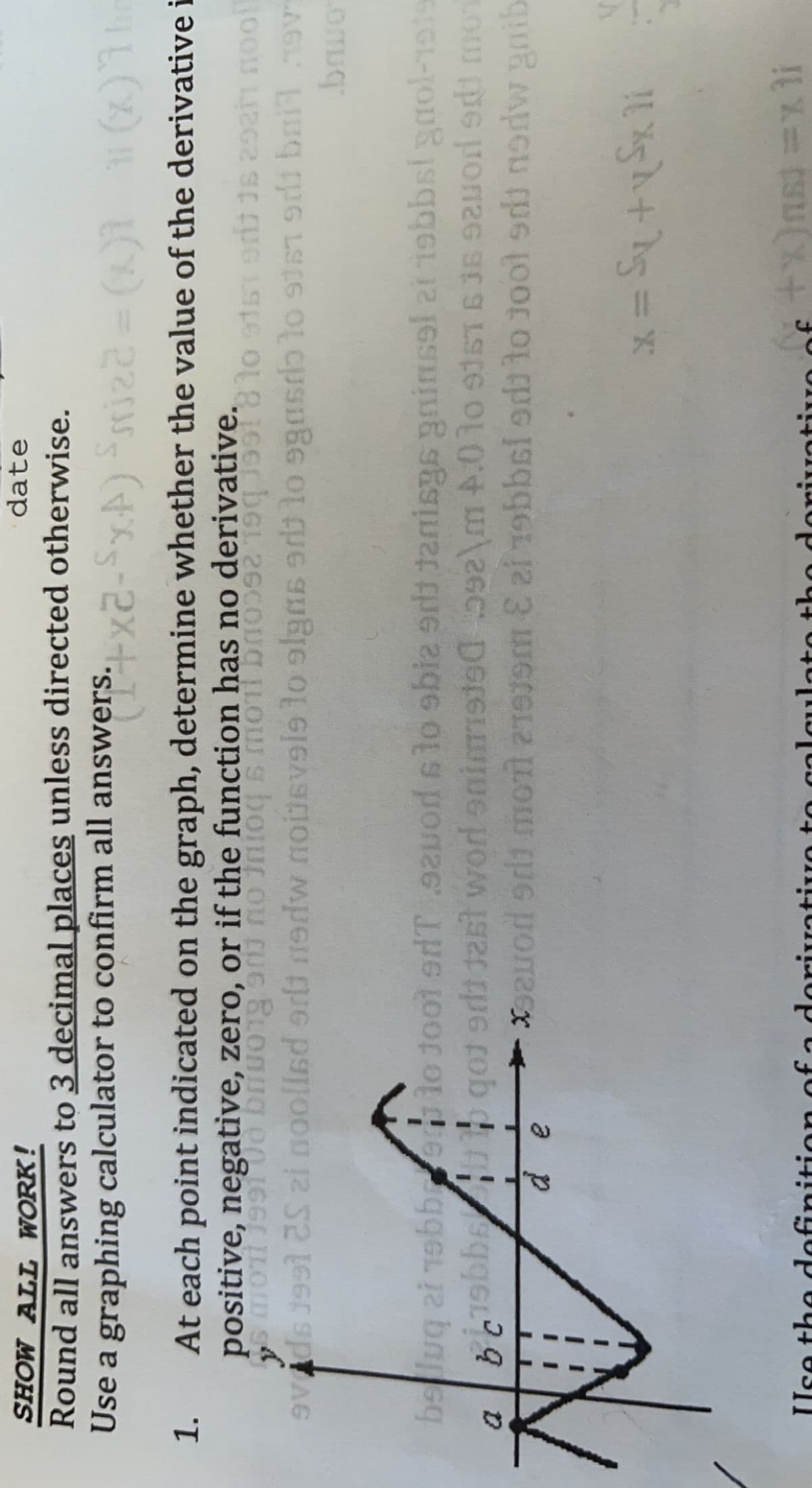 SHOW ALL WORK!
Round all answers to 3 decimal places unless directed otherwise.
Use a graphing calculator to confirm all answers.x2-SA)riz2= (1)1 (x)1
date
1. At each point indicated on the graph, determine whether the value of the derivative i
positive, negative, zero, or if the function has no derivative.
beluq ai 1obbrelo tool erdT 9od slo sbiz er Janisgs ginsel at 1obbst gaol-191
a p
Use the ddefinition of a doriuativo to calculato tho doriuativo of
