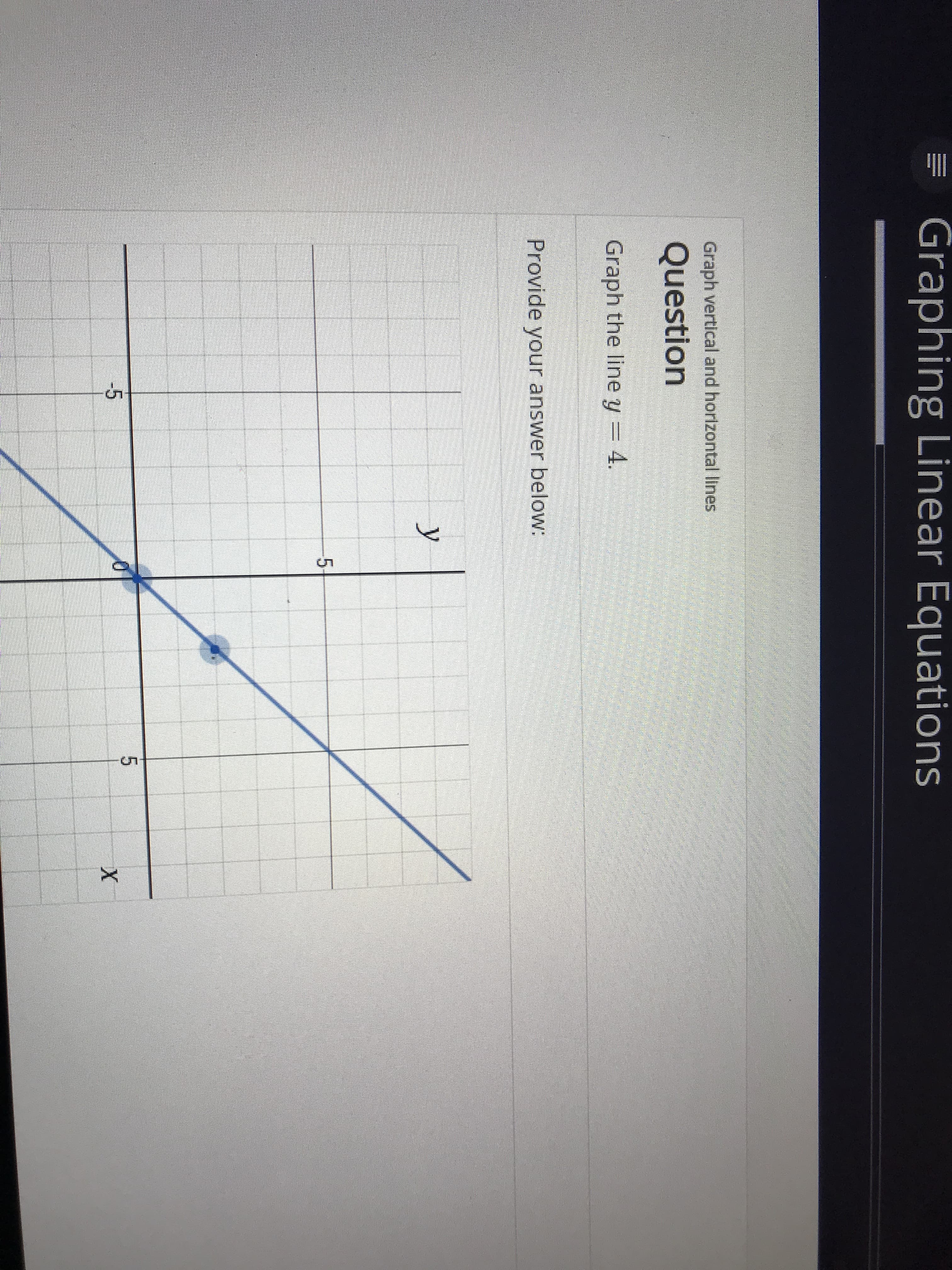 Graphing Linear Equations
Graph vertical and horizontal lines
Question
Graph the line y = 4.
Provide your answer below:
у
5
5
-5
X
