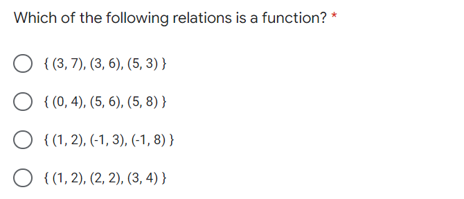 Which of the following relations is a function?
{ (3, 7), (3, 6), (5, 3) }
O { (0, 4), (5, 6), (5, 8) }
O { (1, 2), (-1, 3), (-1, 8) }
O { (1, 2), (2, 2), (3, 4) }
