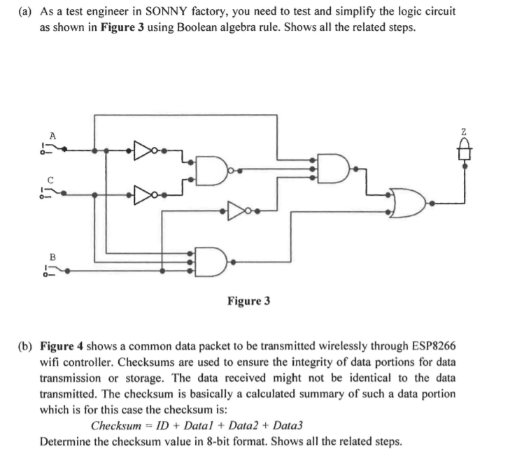 (a) As a test engineer in SONNY factory, you need to test and simplify the logic circuit
as shown in Figure 3 using Boolean algebra rule. Shows all the related steps.
A
B
Figure 3
(b) Figure 4 shows a common data packet to be transmitted wirelessly through ESP8266
wifi controller. Checksums are used to ensure the integrity of data portions for data
transmission or storage. The data received might not be identical to the data
transmitted. The checksum is basically a calculated summary of such a data portion
which is for this case the checksum is:
Checksum = ID + Data1 + Data2 + Data3
Determine the checksum value in 8-bit format. Shows all the related steps.
