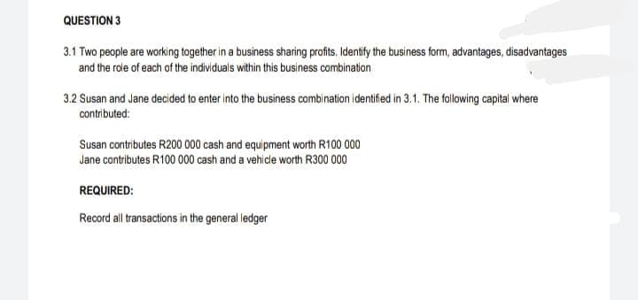 QUESTION 3
3.1 Two people are working together in a business sharing profits, Identify the business form, advantages, disadvantages
and the role of each of the individuals within this business combination
3.2 Susan and Jane decided to enter into the business combination identifed in 3.1. The following capital where
contributed:
Susan contributes R200 000 cash and equipment worth R100 000
Jane contributes R100 000 cash and a vehide worth R300 000
REQUIRED:
Record all transactions in the general ledger
