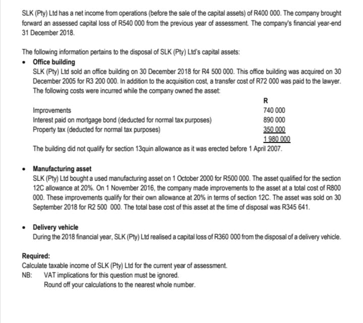 SLK (Pty) Ltd has a net income from operations (before the sale of the capital assets) of R400 000. The company brought
forward an assessed capital loss of R540 000 from the previous year of assessment. The company's financial year-end
31 December 2018.
The following information pertains to the disposal of SLK (Pty) Ltď's capital assets:
• Office building
SLK (Pty) Ltd sold an office building on 30 December 2018 for R4 500 000. This office building was acquired on 30
December 2005 for R3 200 000. In addition to the acquisition cost, a transfer cost of R72 000 was paid to the lawyer.
The following costs were incurred while the company owned the asset:
R
740 000
Improvements
Interest paid on mortgage bond (deducted for normal tax purposes)
Property tax (deducted for normal tax purposes)
890 000
350 000
1980 000
The building did not qualify for section 13quin allowance as it was erected before 1 April 2007.
Manufacturing asset
SLK (Pty) Ltd bought a used manufacturing asset on 1 October 2000 for R500 000. The asset qualified for the section
12C allowance at 20%. On 1 November 2016, the company made improvements to the asset at a total cost of R800
000. These improvements qualify for their own allowance at 20% in terms of section 12C. The asset was sold on 30
September 2018 for R2 500 000. The total base cost of this asset at the time of disposal was R345 641.
• Delivery vehicle
During the 2018 financial year, SLK (Pty) Ltd realised a capital loss of R360 000 from the disposal of a delivery vehicle.
Required:
Calculate taxable income of SLK (Pty) Ltd for the current year of assessment.
NB: VAT implications for this question must be ignored.
Round off your calculations to the nearest whole number.
