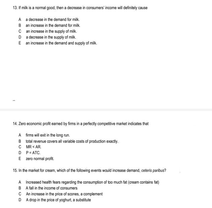 13. If milk is a normal good, then a decrease in consumers' income will definitely cause
A a decrease in the demand for milk.
B an increase in the demand for milk.
C an increase in the supply of milk.
D a decrease in the supply of milk.
E an increase in the demand and supply of milk.
14. Zero economic profit earned by firms in a perfectly competitive market indicates that
A firms will exit in the long run.
B total revenue covers all variable costs of production exactly.
C MR < AR.
D P= ATC.
E zero nomal profit.
15. In the market for cream, which of the following events would increase demand, ceteris paribus?
A Increased health fears regarding the consumption of too much fat (cream contains fat)
B A fall in the income of consumers
C An increase in the price of scones, a complement
D A drop in the price of yoghurt, a substitute
