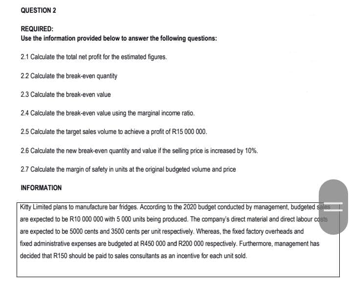 QUESTION 2
REQUIRED:
Use the information provided below to answer the following questions:
2.1 Calculate the total net profit for the estimated figures.
2.2 Calculate the break-even quantity
23 Calculate the break-even value
2.4 Calculate the break-even value using the marginal income ratio.
2.5 Calculate the target sales volume to achieve a profit of R15 000 000.
2.6 Calculate the new break-even quantity and value if the selling price is increased by 10%.
2.7 Calculate the margin of safety in units at the original budgeted volume and price
INFORMATION
Kitty Limited plans to manufacture bar fridges. According to the 2020 budget conducted by management, budgeted sales
are expected to be R10 000 000 with 5 000 units being produced. The company's direct material and direct labour costs
are expected to be 5000 cents and 3500 cents per unit respectively. Whereas, the fixed factory overheads and
fixed administrative expenses are budgeted at R450 000 and R200 000 respectively. Furthermore, management has
decided that R150 should be paid to sales consultants as an incentive for each unit sold.
