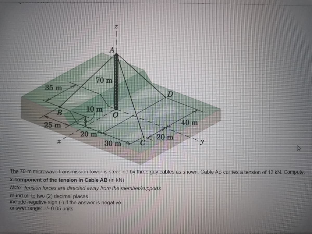 35 m
70 m
10 m
B
25 m
20 m
20 m
y
x
30 m
The 70-m microwave transmission tower is steadied by three guy cables as shown. Cable AB carries a tension of 12 kN. Compute:
x-component of the tension in Cable AB (in kN)
Note: Tension forces are directed away from the member/supports
round off to two (2) decimal places
include negative sign (-) if the answer is negative
answer range: +/- 0.05 units
40 m