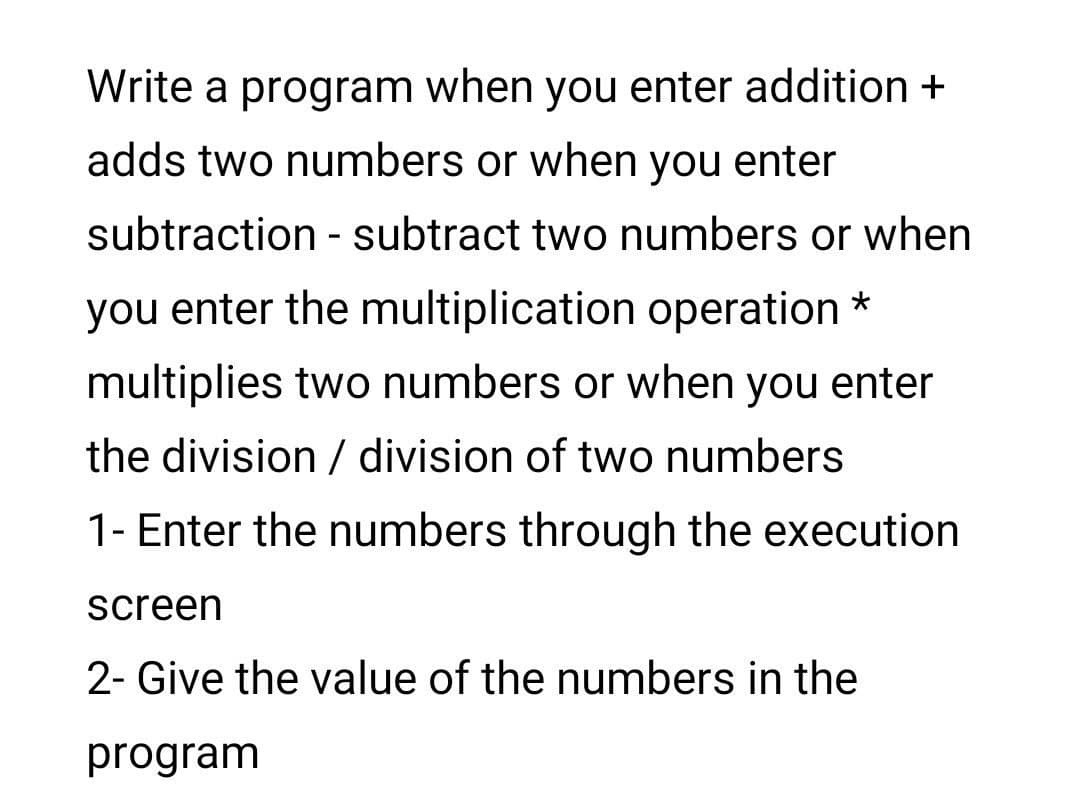 Write a program when you enter addition +
adds two numbers or when you enter
subtraction - subtract two numbers or when
you enter the multiplication operation *
multiplies two numbers or when you enter
the division / division of two numbers
1- Enter the numbers through the execution
screen
2- Give the value of the numbers in the
program
