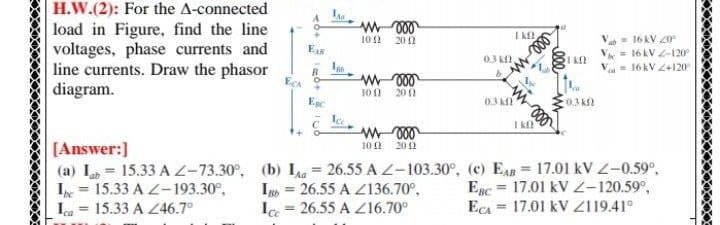 H.W.(2): For the A-connected
load in Figure, find the line
voltages, phase currents and
line currents. Draw the phasor
diagram.
Va = 16 kV 20e
V = 16 kV -120
= 16 kV 2+120
10
20 1
E
0.3 k2,
ECA
+]
10 1
20 0
Ege
0.3 k
0.3 k
I k
[Answer:]
10 !
20 2
(a) L = 15.33 A Z-73.30°, (b) I = 26.55 A L-103.30°, (c) EAB = 17.01 kV Z-0.59°,
I = 26.55 A Z136.70°,
Ic = 26.55 A Z16.70°
I = 15.33 A Z-193.30°,
Ica = 15.33 A Z46.7°
Epc = 17.01 kV 2-120.59°,
EcA = 17.01 kV Z119.41°
%3D
