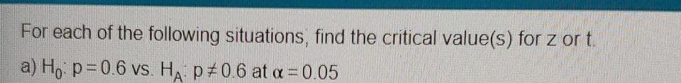 For each of the following situations, find the critical value(s) for z or t.
a) H, p=0.6 vs. HA p 0.6 at a =0.05
