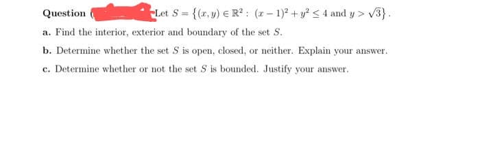 Let S = {(x,y) R²: (x-1)² + y² ≤ 4 and y> √3}.
Question
a. Find the interior, exterior and boundary of the set S.
b. Determine whether the set S is open, closed, or neither. Explain your answer.
c. Determine whether or not the set S is bounded. Justify your answer.