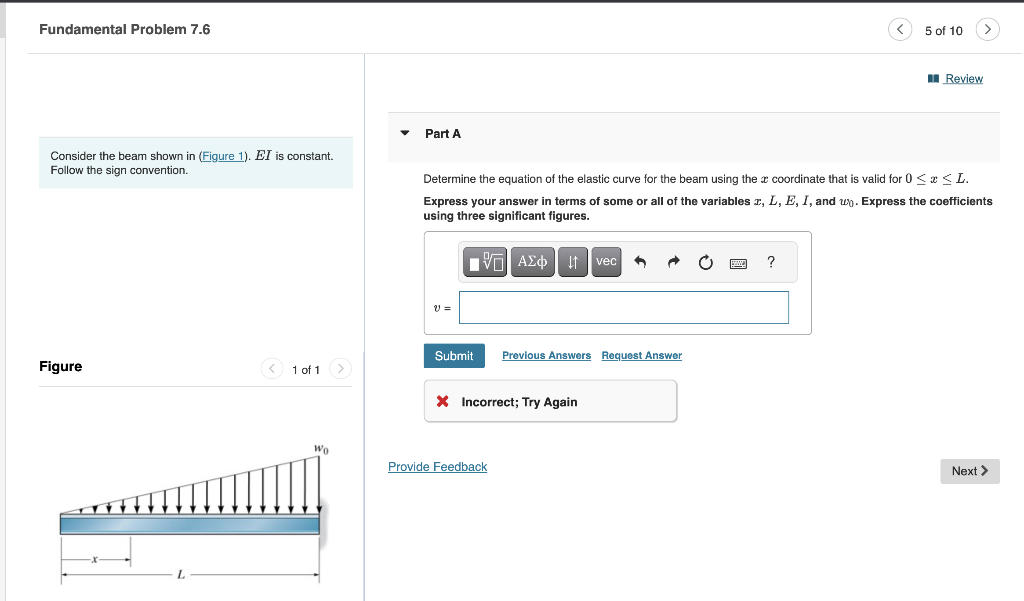 Fundamental Problem 7.6
Consider the beam shown in (Figure 1). EI is constant.
Follow the sign convention.
Figure
1 of 1 >
Wo
Part A
V =
Determine the equation of the elastic curve for the beam using the coordinate that is valid for 0≤x≤L.
Express your answer in terms of some or all of the variables x, L, E, I, and u. Express the coefficients
using three significant figures.
——| ΑΣΦΗ | vec ↑
Submit
Previous Answers Request Answer
X Incorrect; Try Again
Provide Feedback
5 of 10
?
Review
Next >