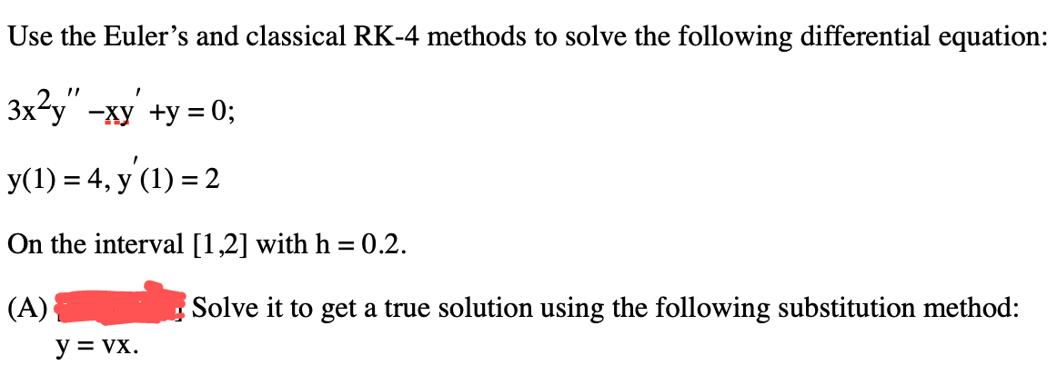 Use the Euler's and classical RK-4 methods to solve the following differential equation:
3x²y" - xy +y = 0;
y(1) = 4, y (1) = 2
On the interval [1,2] with h = 0.2.
(A)
y = VX.
Solve it to get a true solution using the following substitution method: