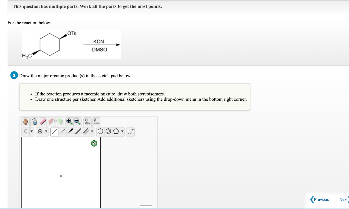 This question has multiple parts. Work all the parts to get the most points.
For the reaction below:
OTs
KCN
DMSO
H3C
a Draw the major organic product(s) in the sketch pad below.
If the reaction produces a racemic mixture, draw both stereoisomers.
Draw one structure per sketcher. Add additional sketchers using the drop-down menu in the bottom right corner.
opy
aste
Previous
Next
