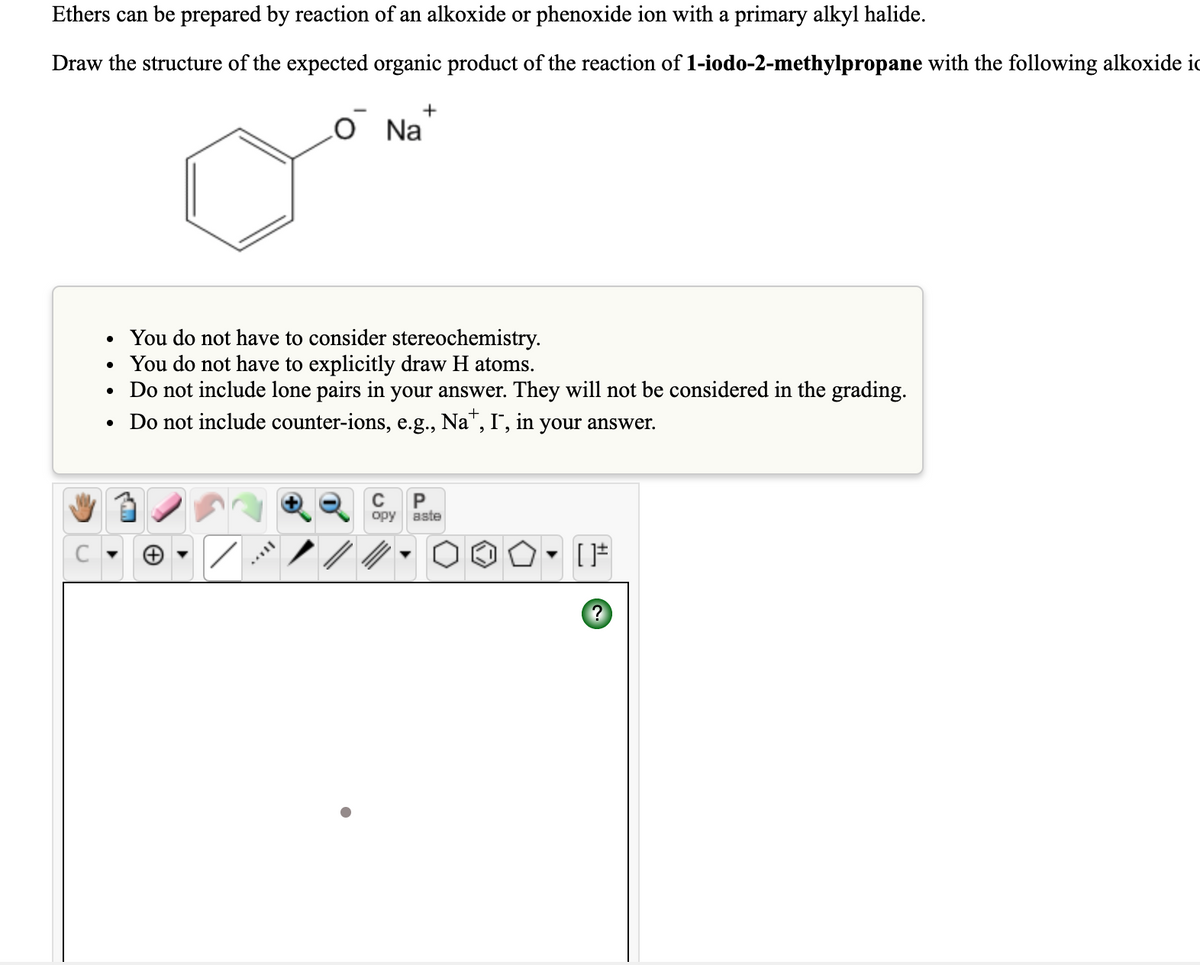 Ethers can be prepared by reaction of an alkoxide or phenoxide ion with a primary alkyl halide.
Draw the structure of the expected organic product of the reaction of 1-iodo-2-methylpropane with the following alkoxide ic
+
O Na
You do not have to consider stereochemistry.
• You do not have to explicitly draw H atoms.
• Do not include lone pairs in your answer. They will not be considered in the grading.
• Do not include counter-ions, e.g., Na", I", in your answer.
C
opy aste
