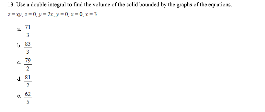 13. Use a double integral to find the volume of the solid bounded by the graphs of the equations.
z = xy, z = 0, y = 2x, y = 0, x = 0, x = 3
а. 71
3
b. 83
3
79
с.
d. 81
2
62
е.
5
2.
C.
