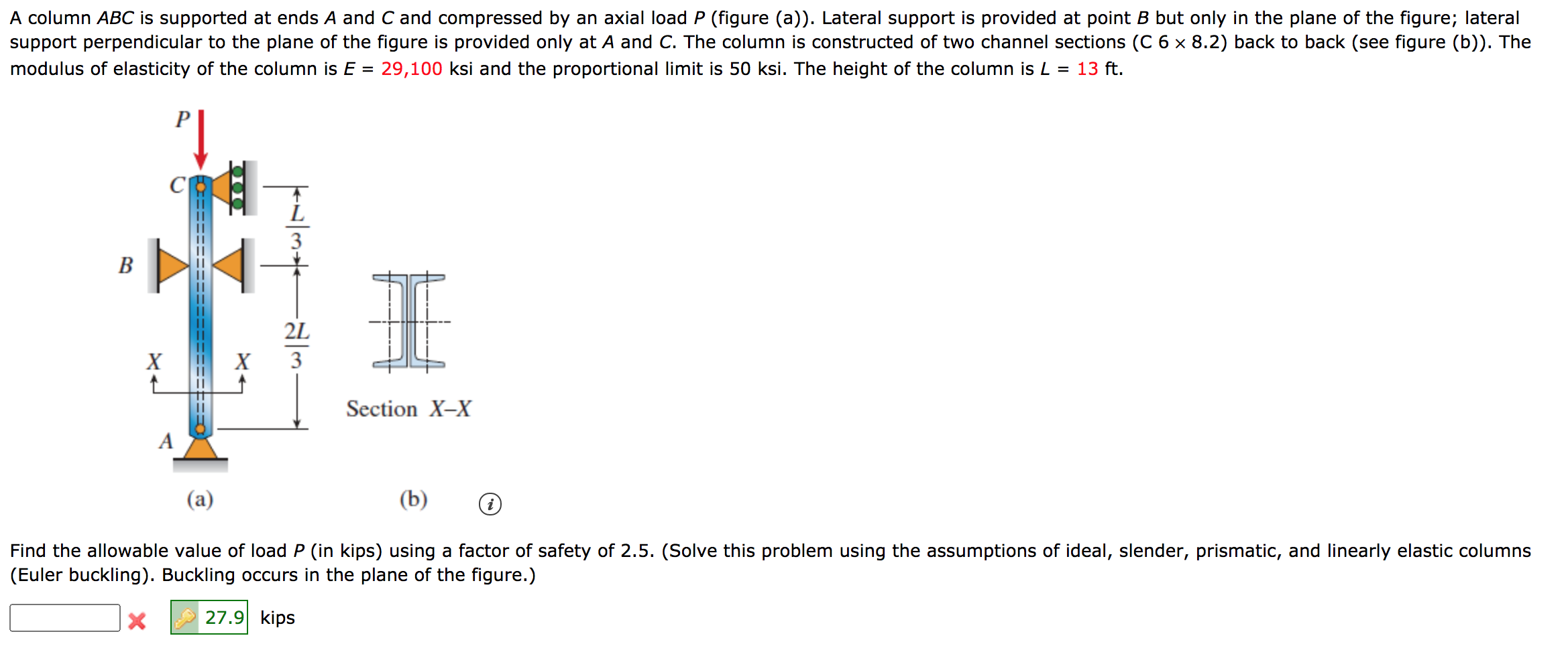 A column ABC is supported at ends A and C and compressed by an axial load P (figure (a)). Lateral support is provided at point B but only in the plane of the figure; lateral
support perpendicular to the plane of the figure is provided only at A and C. The column is constructed of two channel sections (C 6 x 8.2) back to back (see figure (b)). The
modulus of elasticity of the column is E = 29,100 ksi and the proportional limit is 50 ksi. The height of the column is L = 13 ft.
P
L
3
B
2L
X
X
3
Section X-X
A
(a)
(b)
P=D=D== =====
