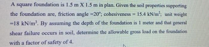 A square foundation is 1.5 m X 1.5 m in plan. Given the soil properties supporting
the foundation are, friction angle =20°; cohesiveness
15.4 kN/m; unit weight
!3!
=18 kN/m. By assuming the depth of the foundation is 1 meter and that general
shear failure occurs in soil, determine the allowable gross load on the foundation
with a factor of safety of 4.
