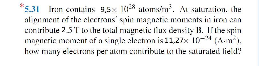 *5.31 Iron contains 9,5x 1028 atoms/m³. At saturation, the
alignment of the electrons' spin magnetic moments in iron can
contribute 2.5 T to the total magnetic flux density B. If the spin
magnetic moment of a single electron is 11,27× 10–24 (A·m²),
how many electrons per atom contribute to the saturated field?
