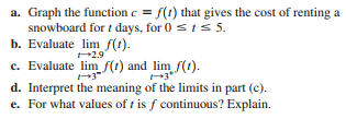 a. Graph the function e = f(t) that gives the cost of renting a
snowboard for t days, for 0 st s 5.
b. Evaluate lim f(t).
29
c. Evaluate lim f(1) and lim f(1).
d. Interpret the meaning of the limits in part (c).
e. For what values of t is f continuous? Explain.
