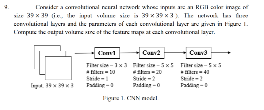 Consider a convolutional neural network whose inputs are an RGB color image of
size 39 x 39 (i.e., the input volume size is 39 x 39 × 3 ). The network has three
convolutional layers and the parameters of each convolutional layer are given in Figure 1.
Compute the output volume size of the feature maps at each convolutional layer.
9.
Conv1
Conv2
Conv3
Filter size = 3 x 3 Filter size = 5 x 5 Filter size = 5 x 5
# filters = 10
Stride = 1
# filters = 20
# filters = 40
Stride = 2
Stride = 2
Input: 39 x 39 x 3
Padding = 0
Padding = 0
Padding = 0
Figure 1. CNN model.
