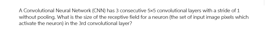 A Convolutional Neural Network (CNN) has 3 consecutive 5x5 convolutional layers with a stride of 1
without pooling. What is the size of the receptive field for a neuron (the set of input image pixels which
activate the neuron) in the 3rd convolutional layer?
