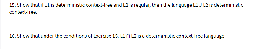 15. Show that if L1 is deterministic context-free and L2 is regular, then the language L1U L2 is deterministic
context-free.
16. Show that under the conditions of Exercise 15, L1 N L2 is a deterministic context-free language.
