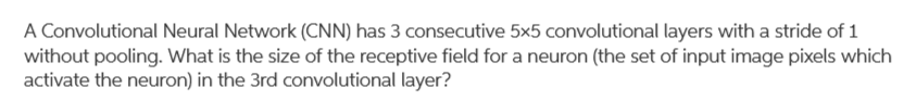 A Convolutional Neural Network (CNN) has 3 consecutive 5x5 convolutional layers with a stride of 1
without pooling. What is the size of the receptive field for a neuron (the set of input image pixels which
activate the neuron) in the 3rd convolutional layer?
