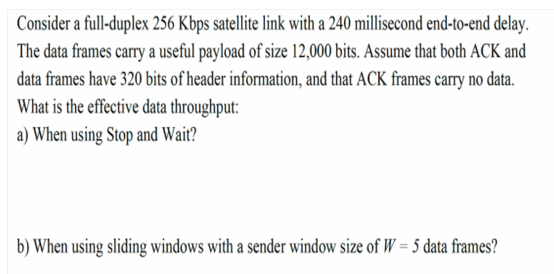 Consider a full-duplex 256 Kbps satellite link with a 240 millisecond end-to-end delay.
The data frames carry a useful payload of size 12,000 bits. Assume that both ACK and
data frames have 320 bits of header information, and that ACK frames carry no data.
What is the effective data throughput:
a) When using Stop and Wait?
b) When using sliding windows with a sender window size of W = 5 data frames?
