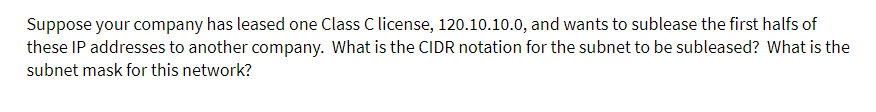 Suppose your company has leased one Class C license, 120.10.10.0, and wants to sublease the first halfs of
these IP addresses to another company. What is the CIDR notation for the subnet to be subleased? What is the
subnet mask for this network?
