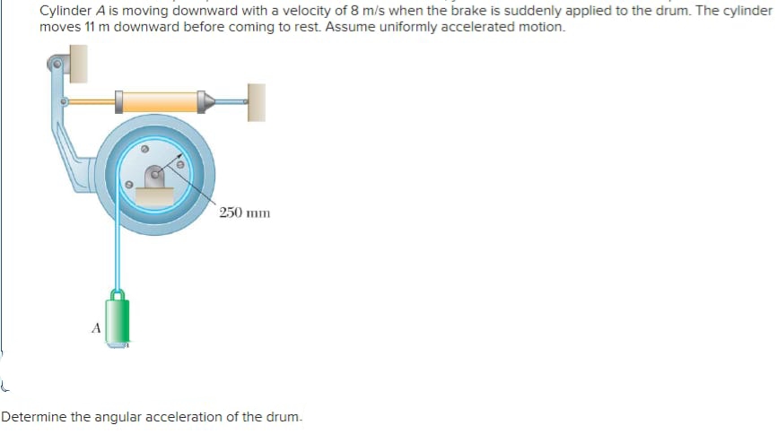 Cylinder A is moving downward with a velocity of 8 m/s when the brake is suddenly applied to the drum. The cylinder
moves 11 m downward before coming to rest. Assume uniformly accelerated motion.
250 mm
A
Determine the angular acceleration of the drum.
