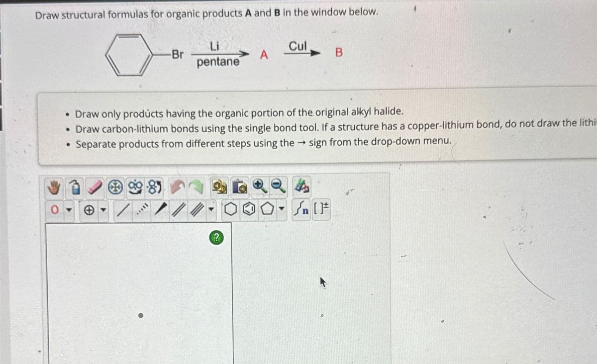 Draw structural formulas for organic products A and B in the window below.
-Br
Li
pentane
Cul
A
B
•Draw only products having the organic portion of the original alkyl halide.
• Draw carbon-lithium bonds using the single bond tool. If a structure has a copper-lithium bond, do not draw the lithi
Separate products from different steps using the → sign from the drop-down menu.
81
?
Sn [