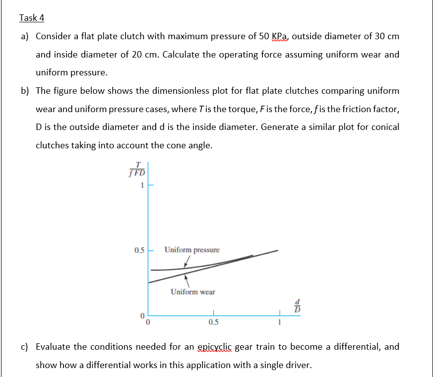 Task 4
a) Consider a flat plate clutch with maximum pressure of 50 KPa, outside diameter of 30 cm
and inside diameter of 20 cm. Calculate the operating force assuming uniform wear and
uniform pressure.
b) The figure below shows the dimensionless plot for flat plate clutches comparing uniform
wear and uniform pressure cases, where Tis the torque, Fis the force,f is the friction factor,
D is the outside diameter and d is the inside diameter. Generate a similar plot for conical
clutches taking into account the cone angle.
T
ƒ FD
1
0.5 - Uniform pressure
Uniform wear
0.5
c) Evaluate the conditions needed for an epicyclic gear train to become a differential, and
show how a differential works in this application with a single driver.
