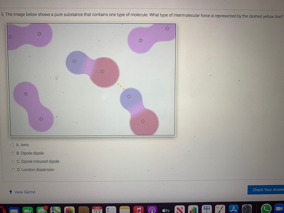 5. The image below shows a pure substance that contains one type of molecule. What type of intermolecular force is represented by the dashed yellow line?
O A. lonic
O B. Dipole-dipole
O C. Dipole-induced dipole
O D. London dispersion
Check Your Answe
1 View Gizmo
JAN
tv
