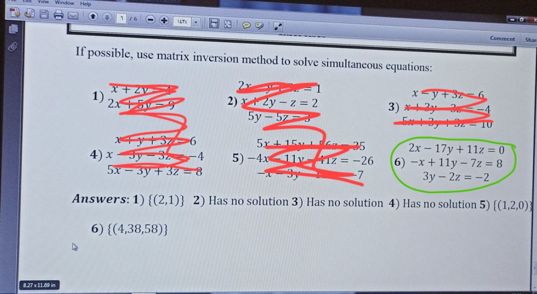 View Window Help
8.27 x 11.69 in
If possible, use matrix inversion method to solve simultaneous equations:
1)
x+ZV
2x+5
+ 117%
x+y+37 6
SZ
4
5x - 3y + 3z = 8
4) x
2x
2)x+2y-z = 2
5y-5z 3
25
5x+15G
5)-4x 11v +1Z = -26
x=y+32 6
3) * +2y
Ex+3y
Comment Shan
- 10
2x - 17y + 11z = 0
6) -x+11y-7z = 8
3y - 2z = -2
Answers: 1) {(2,1)} 2) Has no solution 3) Has no solution 4) Has no solution 5) {(1,2,0))
6) {(4,38,58)}