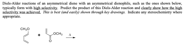 Diels-Alder reactions of an asymmetrical diene with an asymmetrical dienophile, such as the ones shown below,
typically form with high selectivity. Predict the product of this Diels-Alder reaction and clearly show how the high
selectivity was achieved. This is best (and easily) shown through key drawings. Indicate any stereochemistry where
appropriate.
OCH3 A
and + Joom_