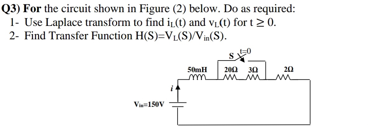 Q3) For the circuit shown in Figure (2) below. Do as required:
1- Use Laplace transform to find iL (t) and vL(t) for t > 0.
2- Find Transfer Function H(S)=VL(S)/Vin(S).
S
200
20
50mH
m
30
Www
Vin=150V
