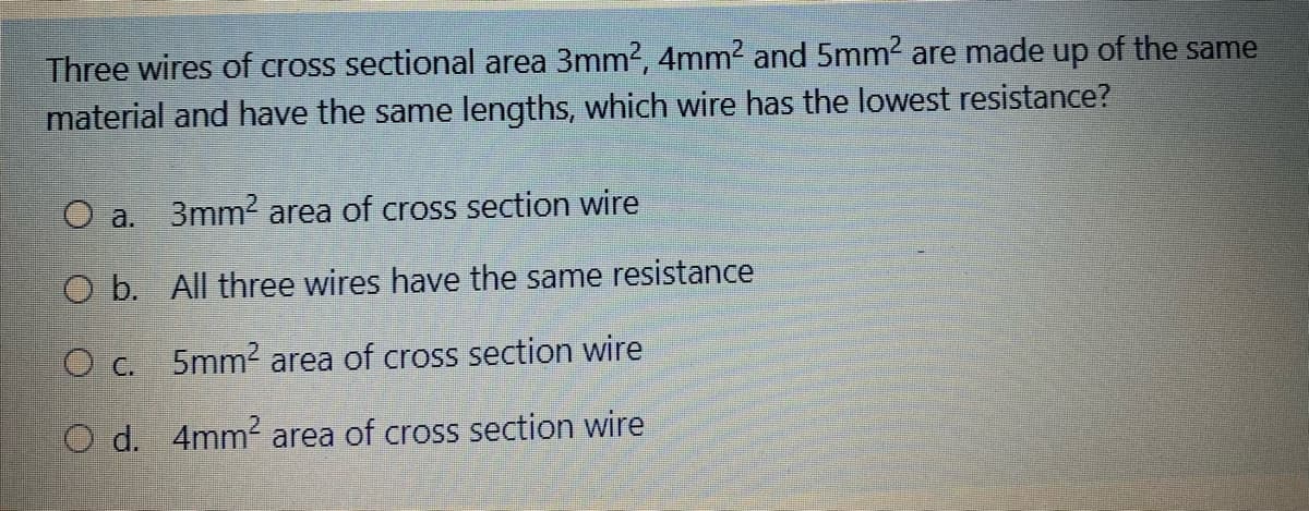 Three wires of cross sectional area 3mm2, 4mm2 and 5mm2 are made up of the same
material and have the same lengths, which wire has the lowest resistance?
O a. 3mm area of cross section wire
O b. All three wires have the same resistance
5mm2 area of cross section wire
O C.
O d. 4mm area of cross section wire
