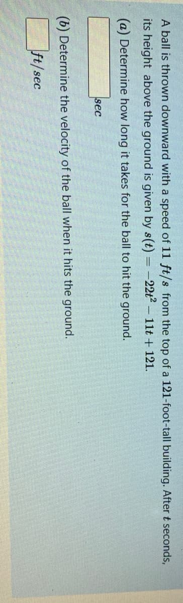 A ball is thrown downward with a speed of 11 ft/s from the top of a 121-foot-tall building. Aftert seconds,
its height above the ground is given by s(t) =-22t2-11t + 121.
(a) Determine how long it takes for the ball to hit the ground.
sec
(b) Determine the velocity of the ball when it hits the ground.
ft/sec
