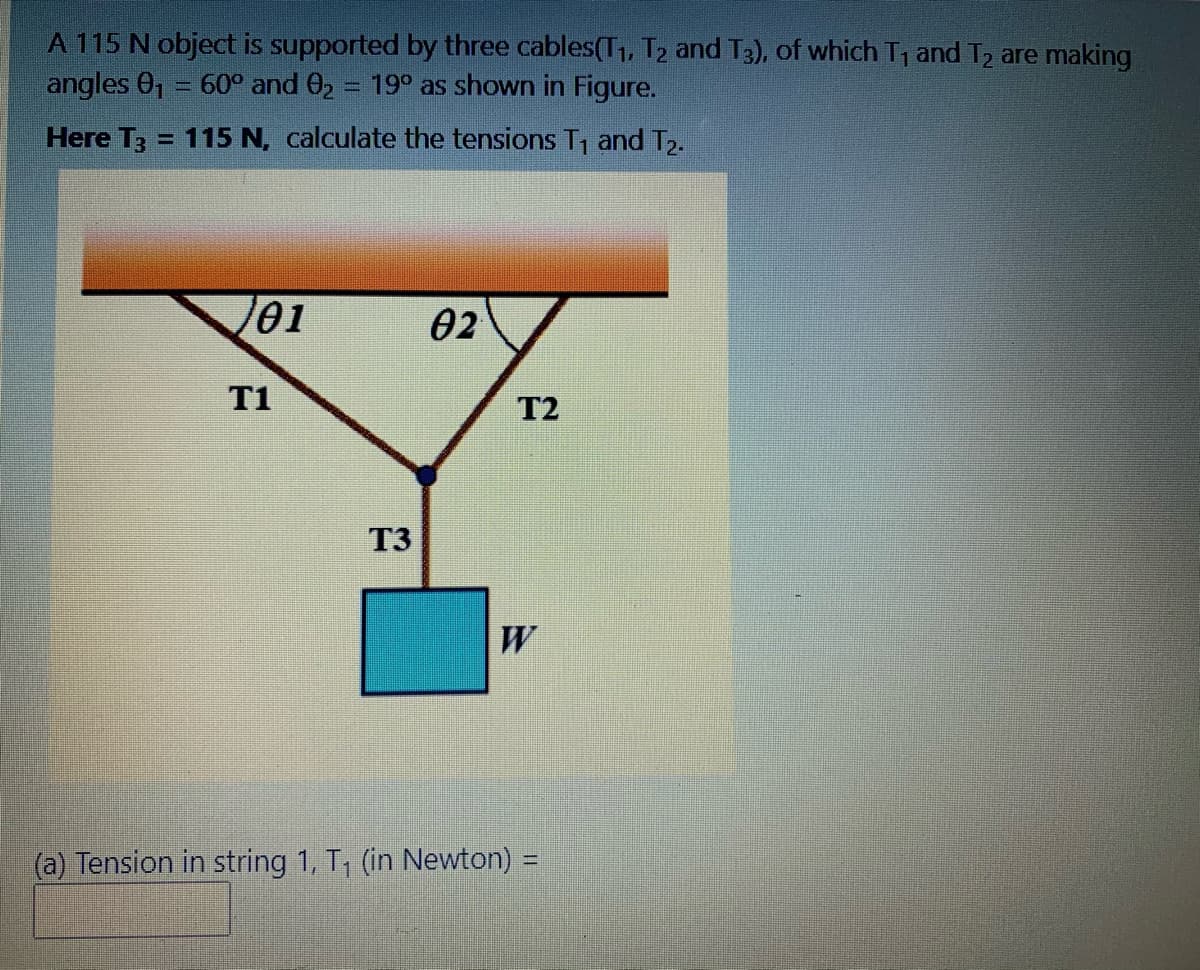 A 115 N object is supported by three cables(T1, T2 and T3), of which T, and T2 are making
angles 0, = 60° and 02 = 19° as shown in Figure.
Here T3 = 115 N, calculate the tensions T, and T,.
%D
01
02
T1
T2
T3
W
(a) Tension in string 1, T, (in Newton) =
