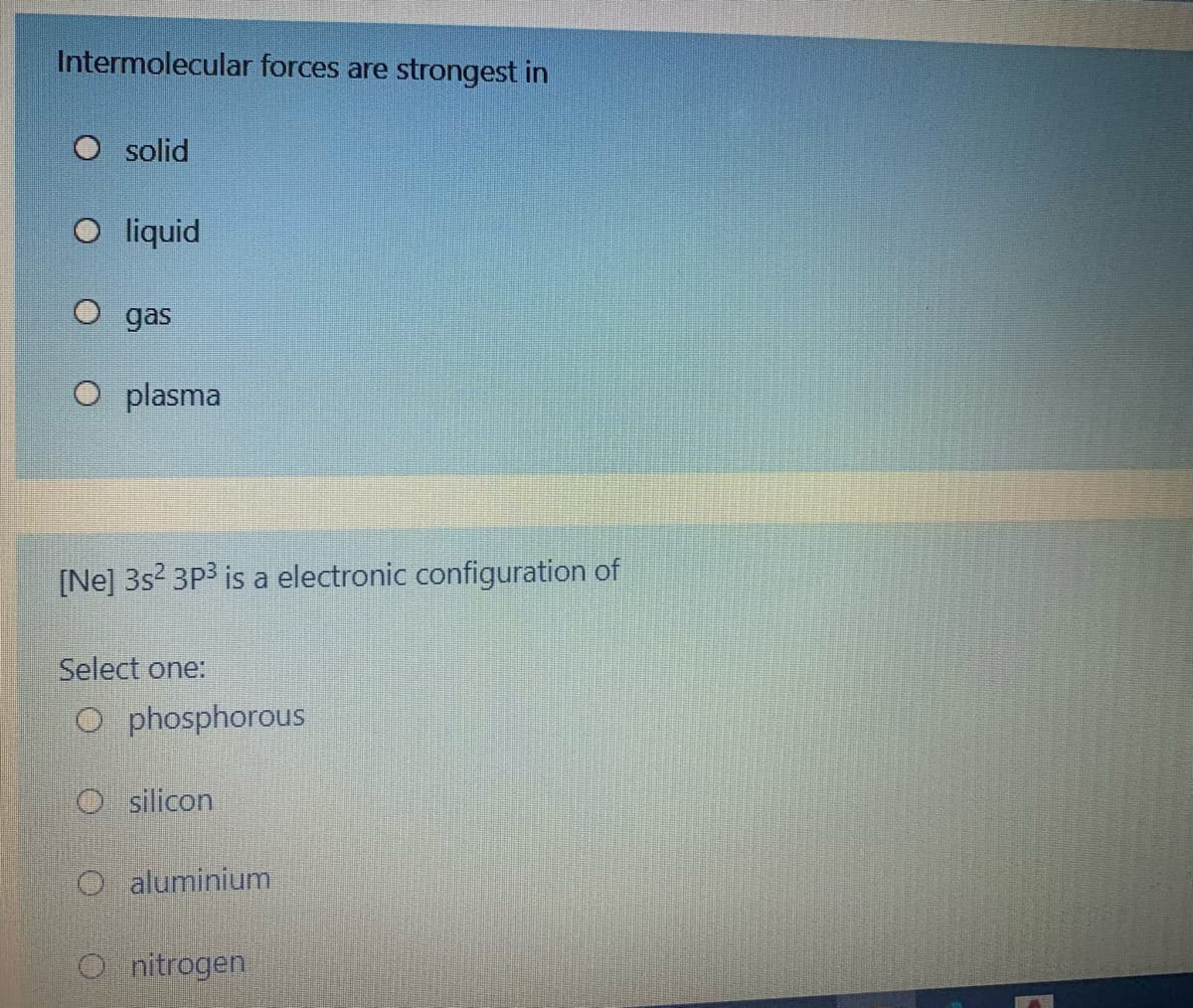 Intermolecular forces are strongest in
O solid
O liquid
O gas
plasma
[Ne] 3s? 3P3 is a electronic configuration of
Select one:
O phosphorous
O silicon
aluminium
O nitrogen
