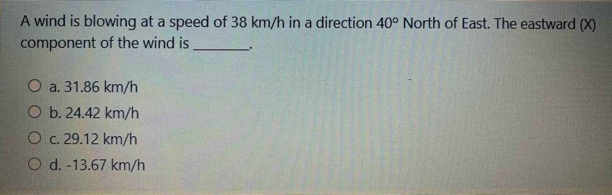 A wind is blowing at a speed of 38 km/h in a direction 40° North of East. The eastward (X)
component of the wind is
O a. 31.86 km/h
O b. 24.42 km/h
O c. 29.12 km/h
O d. -13.67 km/h
