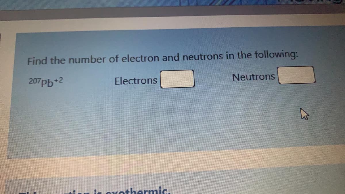 Find the number of electron and neutrons in the following:
207Pb+2
Electrons
Neutrons
is ovothermic.
