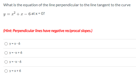 What is the equation of the line perpendicular to the line tangent to the curve
y = x² + x – 6 at x = 0?
(Hint: Perpendicular lines have negative reciprocal slopes.)
O y =x-6
O y = -x+ 6
O y = -x-6
O y = x+ 6
