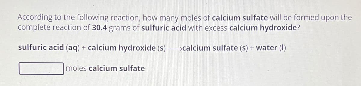 According to the following reaction, how many moles of calcium sulfate will be formed upon the
complete reaction of 30.4 grams of sulfuric acid with excess calcium hydroxide?
sulfuric acid (aq) + calcium hydroxide (s)-calcium sulfate (s) + water (1)
moles calcium sulfate