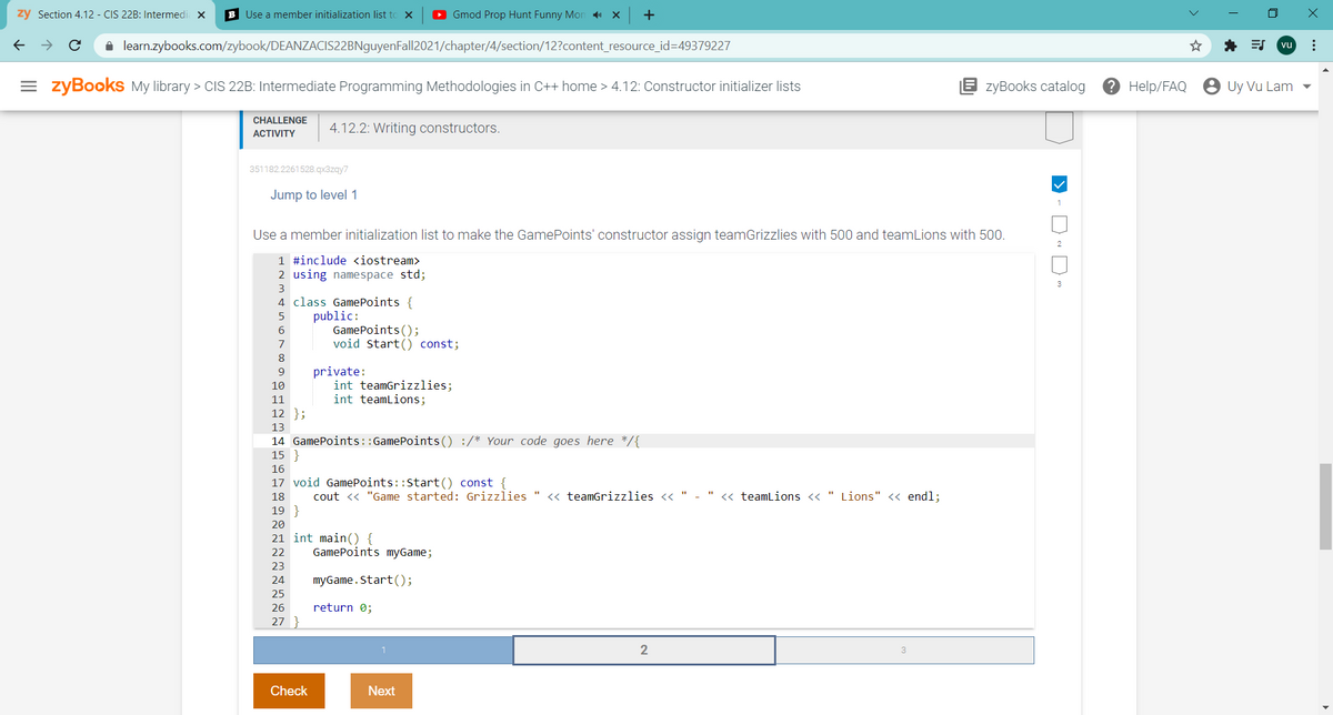 zy Section 4.12 - CIS 22B: Intermedi x
B Use a member initialization list to X
O Gmod Prop Hunt Funny Mon X
+
A learn.zybooks.com/zybook/DEANZACIS22BNguyenFall2021/chapter/4/section/12?content_resource_id=49379227
* ES
vu
= zyBookS My library > CIS 22B: Intermediate Programming Methodologies in C++ home > 4.12: Constructor initializer lists
zyBooks catalog
? Help/FAQ
Uy Vu Lam
CHALLENGE
4.12.2: Writing constructors.
ACTIVITY
351182.2261528.qx3zgy7
Jump to level 1
1
Use a member initialization list to make the GamePoints' constructor assign teamGrizzlies with 500 and teamLions with 500.
1 #include <iostream>
2 using namespace std;
3
4 class GamePoints {
public:
GamePoints();
void Start() const;
7
8
private:
int teamGrizzlies;
int teamlions;
10
11
12 };
13
14 GamePoints::GamePoints() :/* Your code goes here */{
15 }
16
17 void GamePoints::Start() const {
18
cout <« "Game started: Grizzlies " << teamGrizzlies <« " - " « teamLions « " Lions" « endl;
19 }
20
21 int main() {
22
GamePoints myGame;
23
24
myGame.Start();
25
26
return 0;
27
Check
Next
