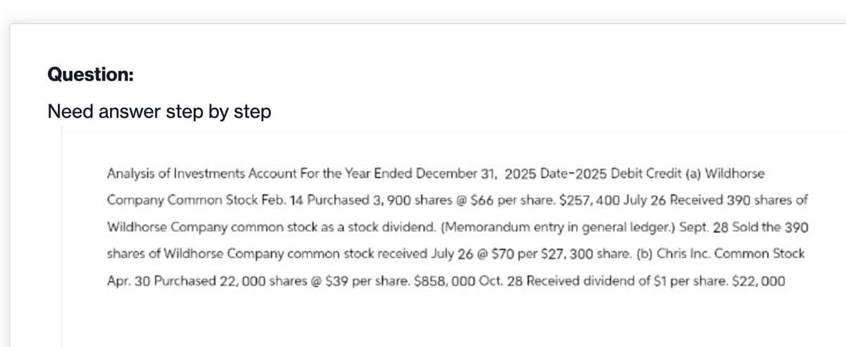 Question:
Need answer step by step
Analysis of Investments Account For the Year Ended December 31, 2025 Date-2025 Debit Credit (a) Wildhorse
Company Common Stock Feb. 14 Purchased 3,900 shares @ $66 per share. $257,400 July 26 Received 390 shares of
Wildhorse Company common stock as a stock dividend. (Memorandum entry in general ledger.) Sept. 28 Sold the 390
shares of Wildhorse Company common stock received July 26 @ $70 per $27, 300 share. (b) Chris Inc. Common Stock
Apr. 30 Purchased 22,000 shares @ $39 per share. $858,000 Oct. 28 Received dividend of $1 per share. $22,000