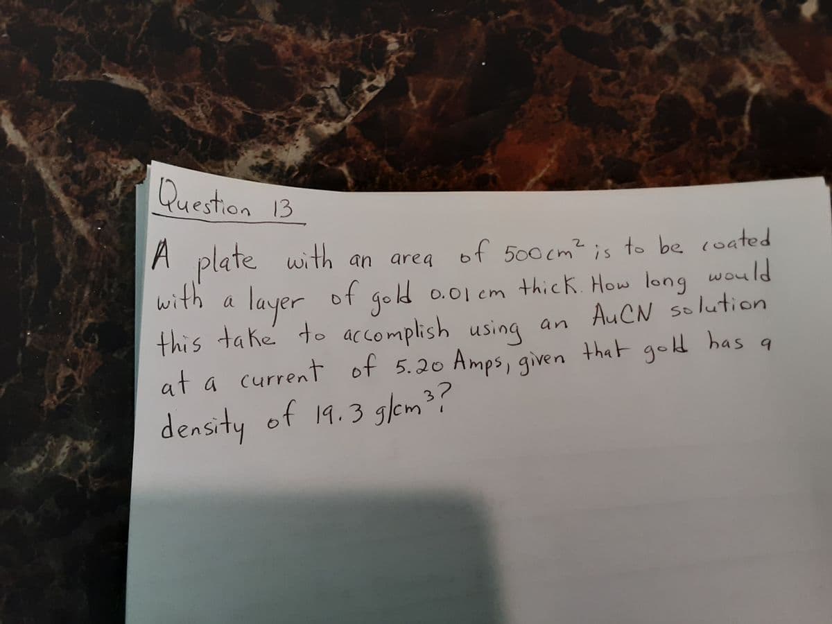 Question 13
A
A plate with an area of 500 cm² is to be coated
of gold 0.01 em thick. How long would
using an AuCN solution
with a
gold
layer
this take to accomplish
at a current of 5.20 Amps, given that gold has
59
density of 19.3 glem³?
