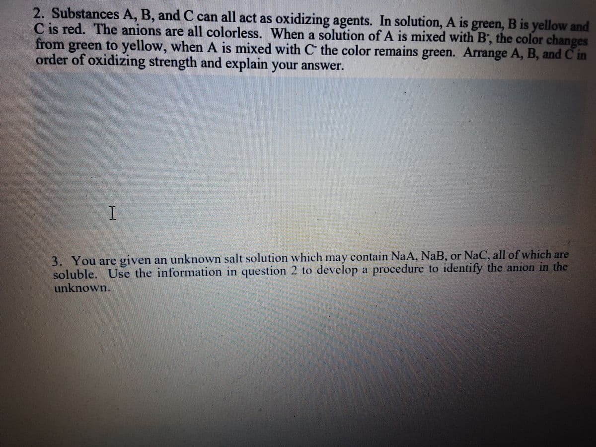 2. Substances A, B, and C can all act as oxidizing agents. In solution, A is green, B is yellow and
C is red. The anions are all colorless. When a solution of A is mixed with B', the color changes
from green to yellow, when A is mixed with C the color remains green. Arrange A, B, and C in
order of oxidizing strength and explain your answer.
I.
3. You are given an unknown salt solution which may contain NaA, NaB, or NaC, all of which are
soluble. Use the information in question 2 to develop a procedure to identify the anion in the
unknown.
