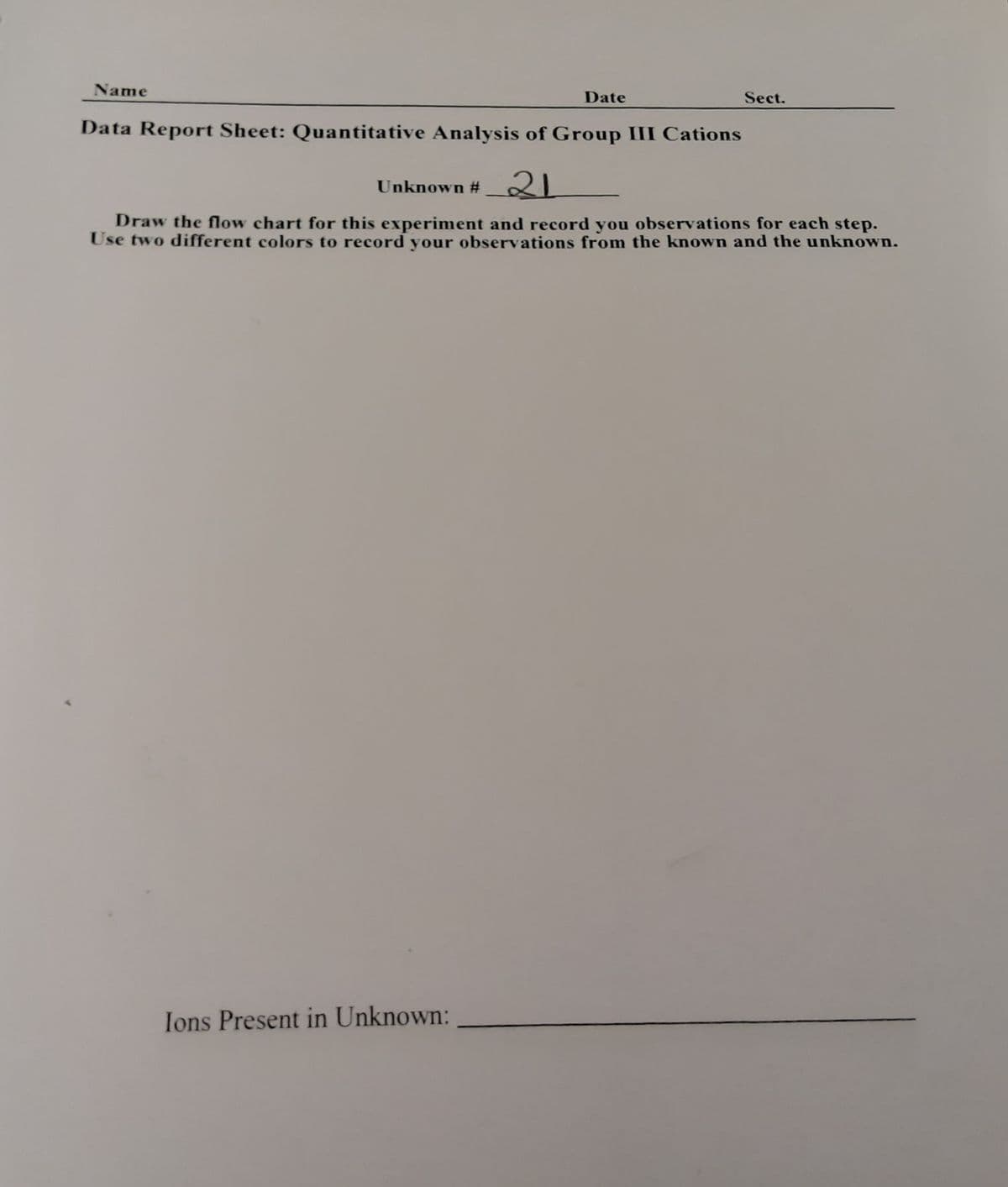 Name
Date
Sect.
Data Report Sheet: Quantitative Analysis of Group III Cations
Unknown # 2
Draw the flow chart for this experiment and record you observations for each step.
Use two different colors to record your observations from the known and the unknown.
Ions Present in Unknown:
