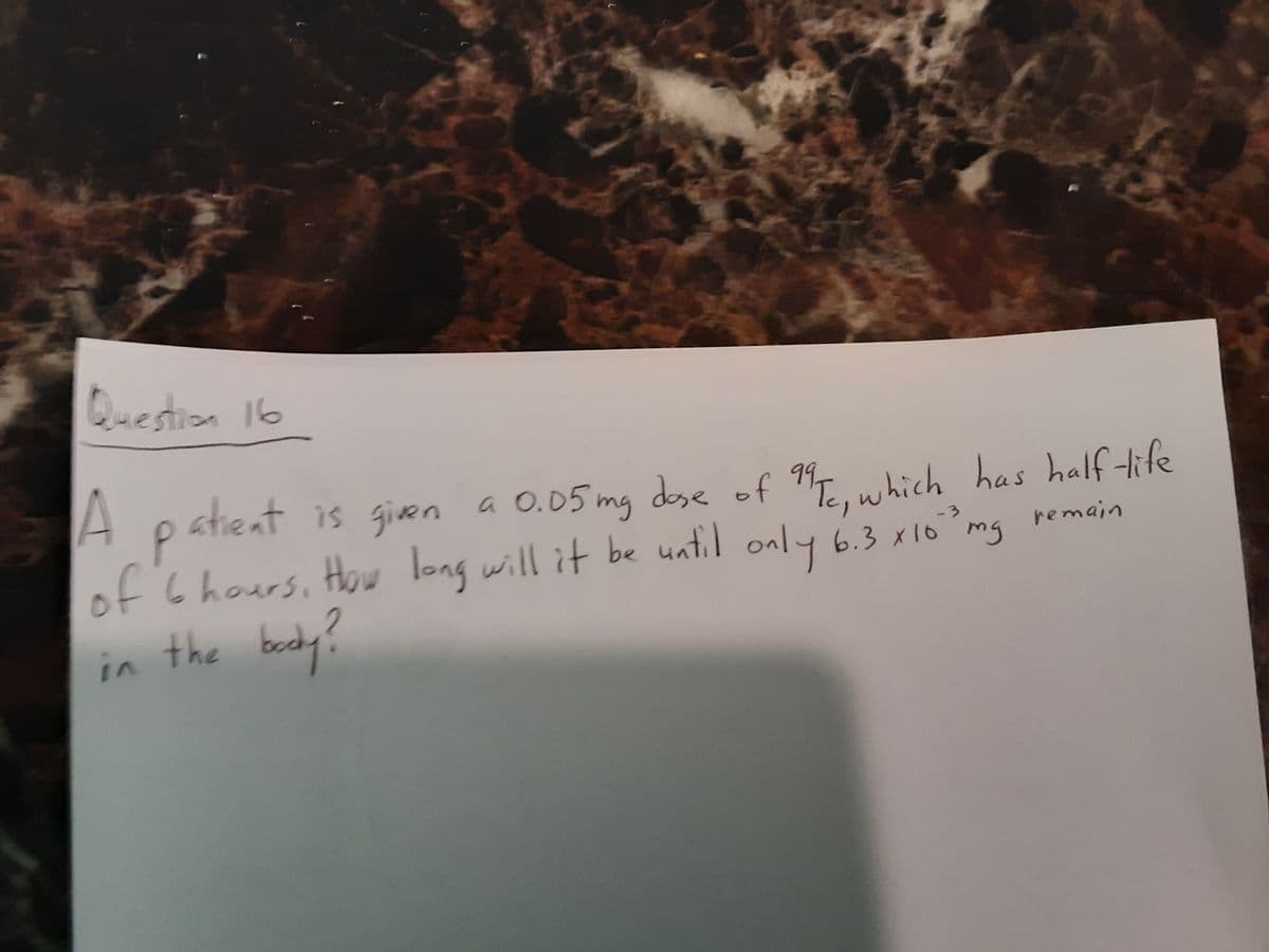 dose of "Te, which has half tife
Question 16
A patient is given a 0.05 mg dese of
P.
of '6hours, How long will it be until only 6.3 x10 mg
in the bocdy?
'Te, which has half tife
remain
